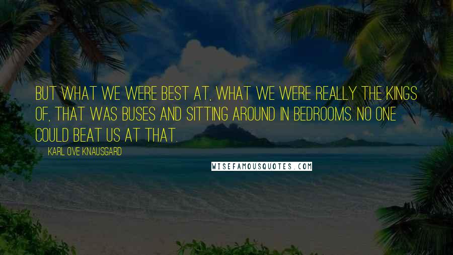 Karl Ove Knausgard Quotes: But what we were best at, what we were really the kings of, that was buses and sitting around in bedrooms. No one could beat us at that.