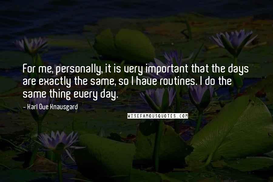 Karl Ove Knausgard Quotes: For me, personally, it is very important that the days are exactly the same, so I have routines. I do the same thing every day.