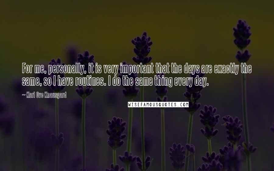 Karl Ove Knausgard Quotes: For me, personally, it is very important that the days are exactly the same, so I have routines. I do the same thing every day.