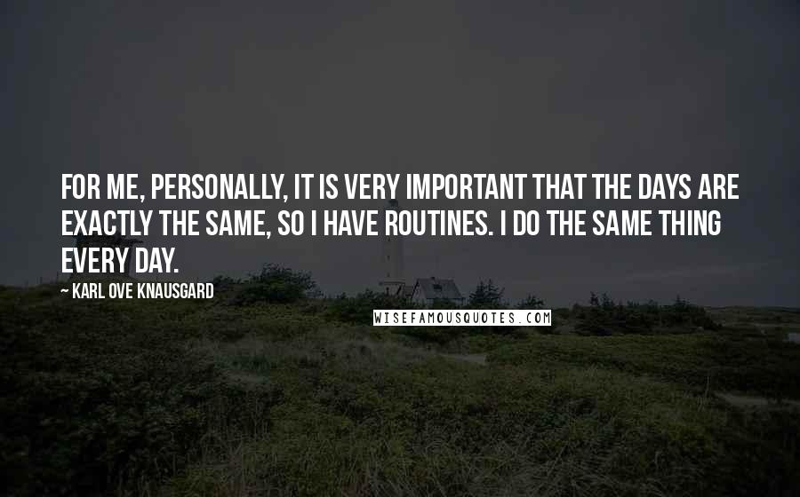 Karl Ove Knausgard Quotes: For me, personally, it is very important that the days are exactly the same, so I have routines. I do the same thing every day.