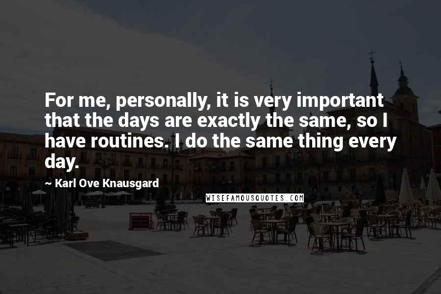 Karl Ove Knausgard Quotes: For me, personally, it is very important that the days are exactly the same, so I have routines. I do the same thing every day.