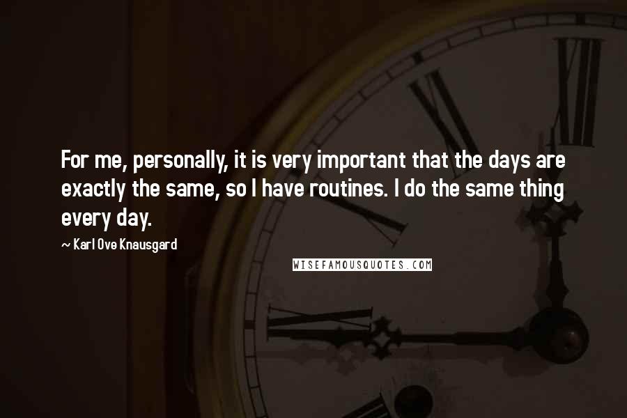 Karl Ove Knausgard Quotes: For me, personally, it is very important that the days are exactly the same, so I have routines. I do the same thing every day.
