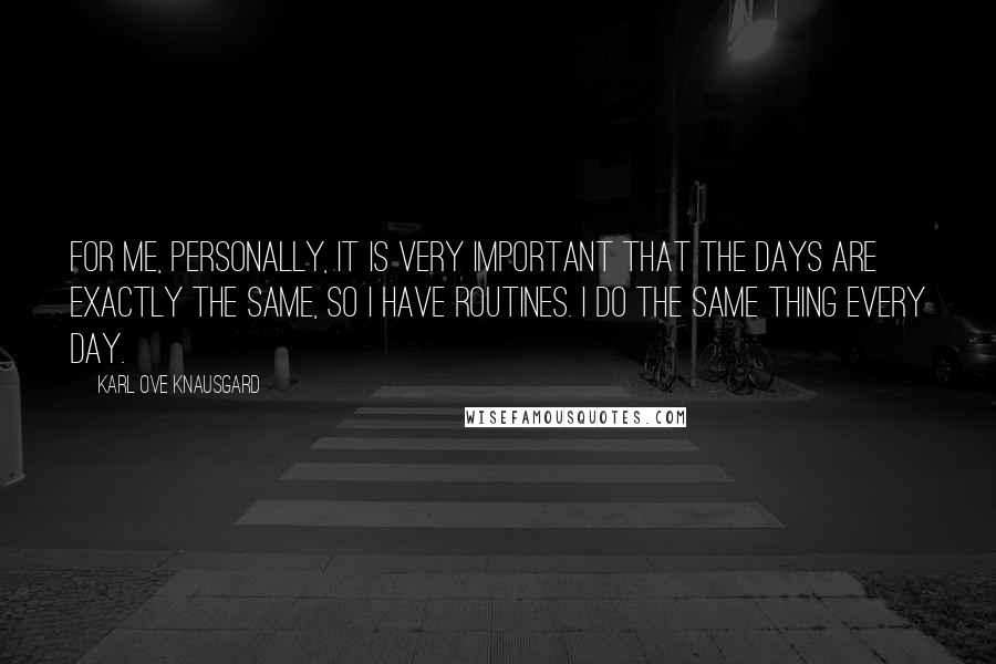 Karl Ove Knausgard Quotes: For me, personally, it is very important that the days are exactly the same, so I have routines. I do the same thing every day.