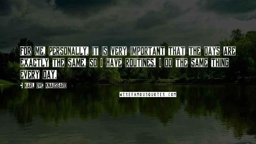 Karl Ove Knausgard Quotes: For me, personally, it is very important that the days are exactly the same, so I have routines. I do the same thing every day.