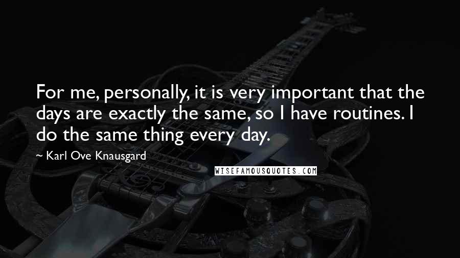 Karl Ove Knausgard Quotes: For me, personally, it is very important that the days are exactly the same, so I have routines. I do the same thing every day.