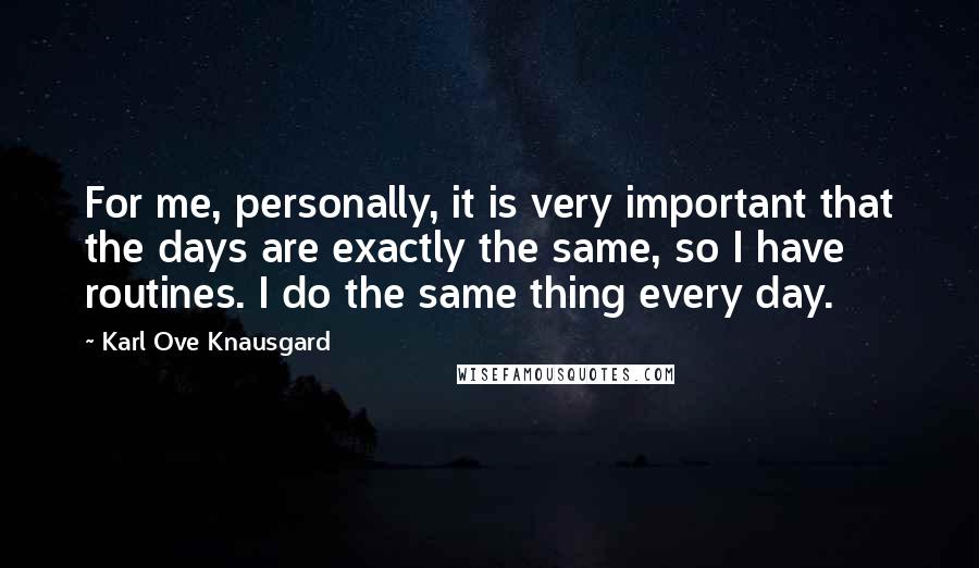 Karl Ove Knausgard Quotes: For me, personally, it is very important that the days are exactly the same, so I have routines. I do the same thing every day.