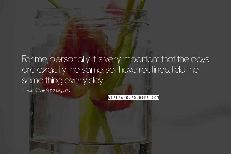 Karl Ove Knausgard Quotes: For me, personally, it is very important that the days are exactly the same, so I have routines. I do the same thing every day.