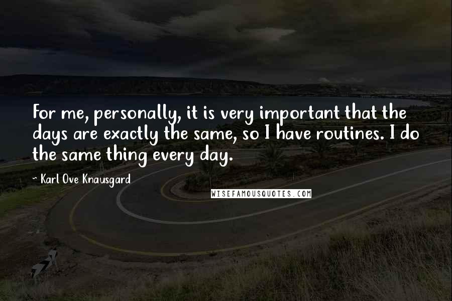 Karl Ove Knausgard Quotes: For me, personally, it is very important that the days are exactly the same, so I have routines. I do the same thing every day.