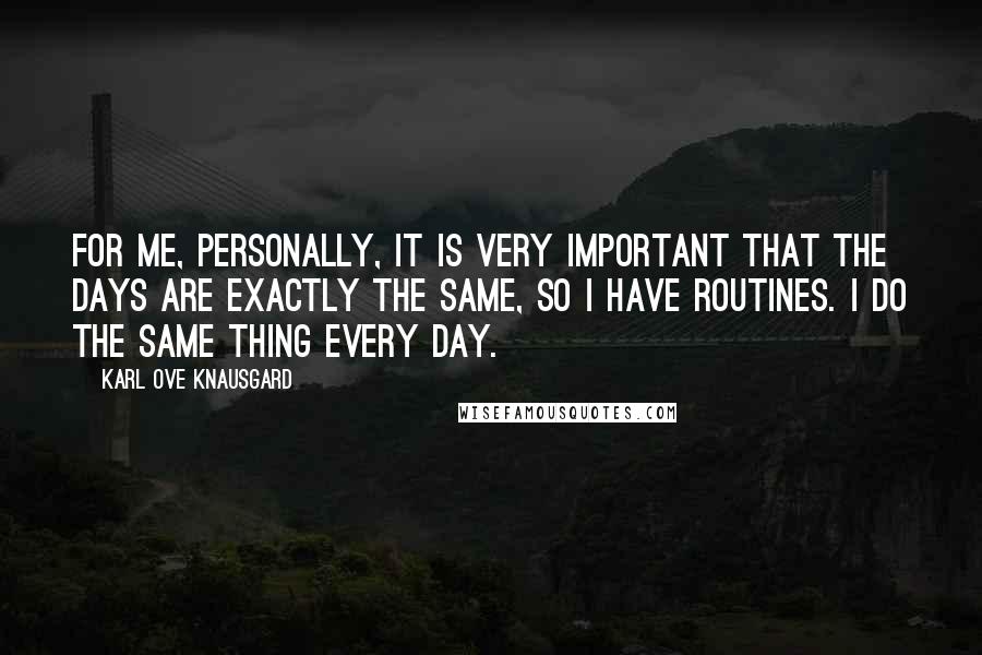 Karl Ove Knausgard Quotes: For me, personally, it is very important that the days are exactly the same, so I have routines. I do the same thing every day.