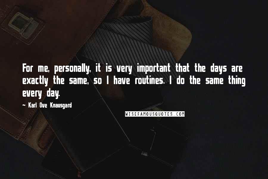 Karl Ove Knausgard Quotes: For me, personally, it is very important that the days are exactly the same, so I have routines. I do the same thing every day.