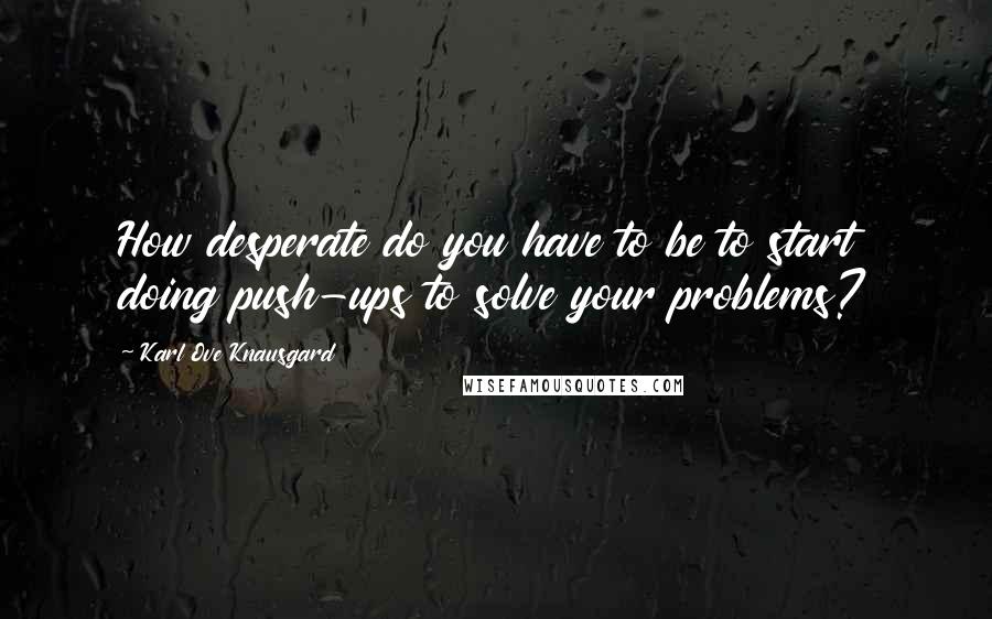 Karl Ove Knausgard Quotes: How desperate do you have to be to start doing push-ups to solve your problems?