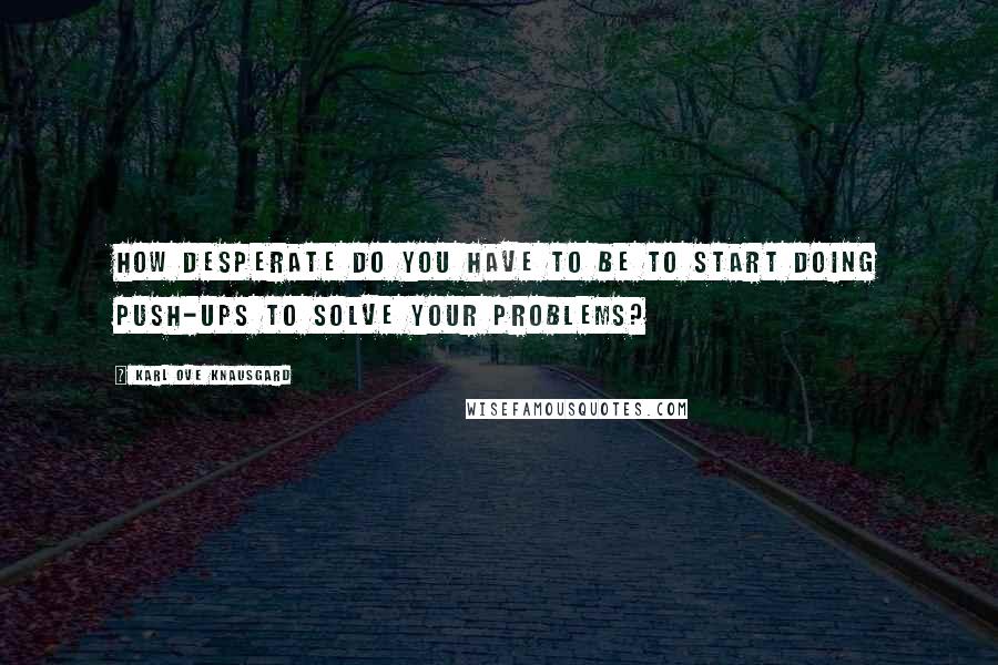 Karl Ove Knausgard Quotes: How desperate do you have to be to start doing push-ups to solve your problems?