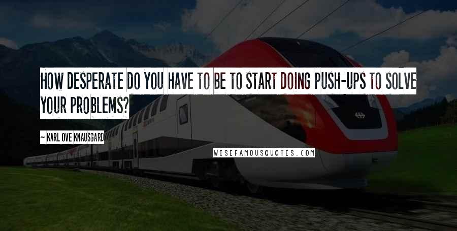 Karl Ove Knausgard Quotes: How desperate do you have to be to start doing push-ups to solve your problems?