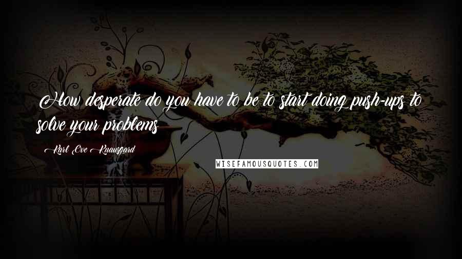 Karl Ove Knausgard Quotes: How desperate do you have to be to start doing push-ups to solve your problems?