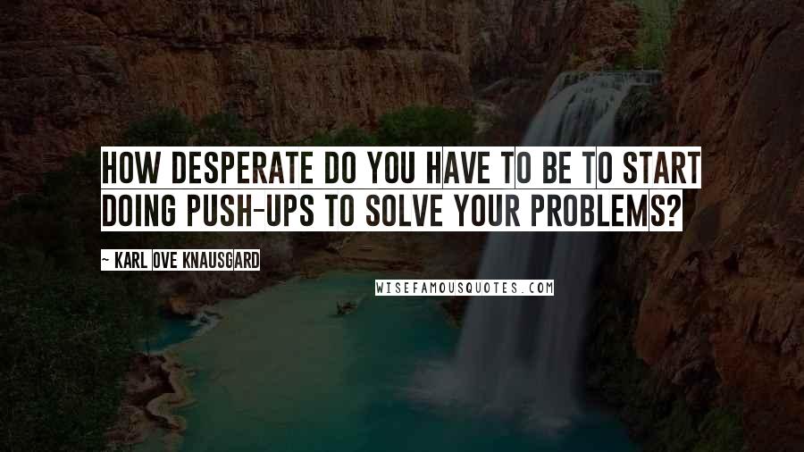 Karl Ove Knausgard Quotes: How desperate do you have to be to start doing push-ups to solve your problems?