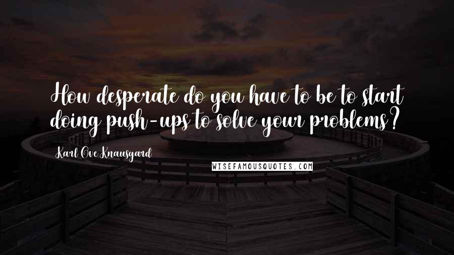 Karl Ove Knausgard Quotes: How desperate do you have to be to start doing push-ups to solve your problems?