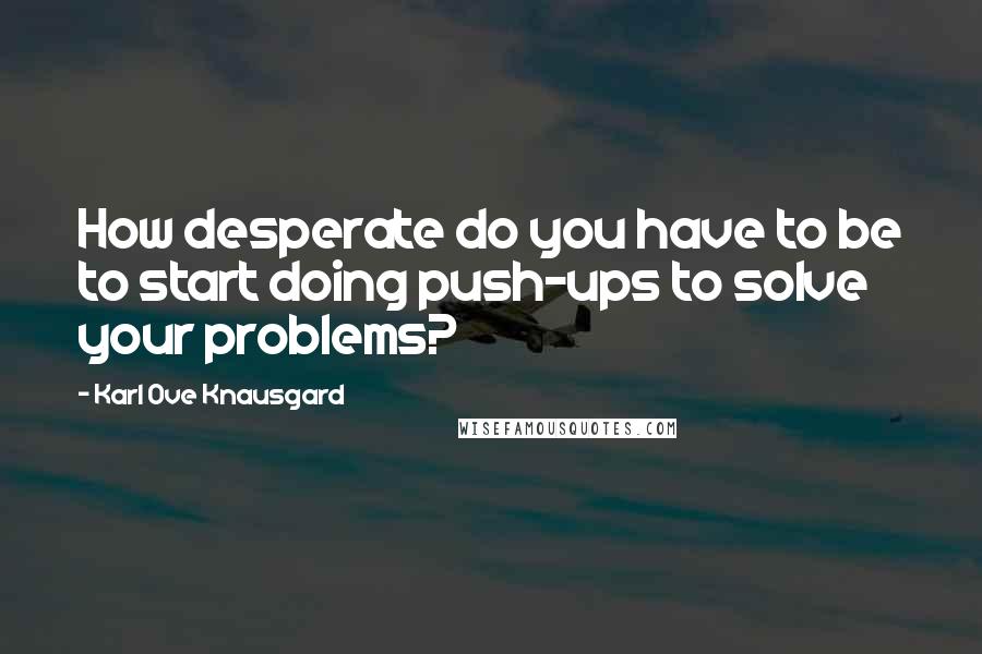 Karl Ove Knausgard Quotes: How desperate do you have to be to start doing push-ups to solve your problems?