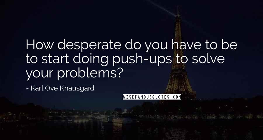 Karl Ove Knausgard Quotes: How desperate do you have to be to start doing push-ups to solve your problems?