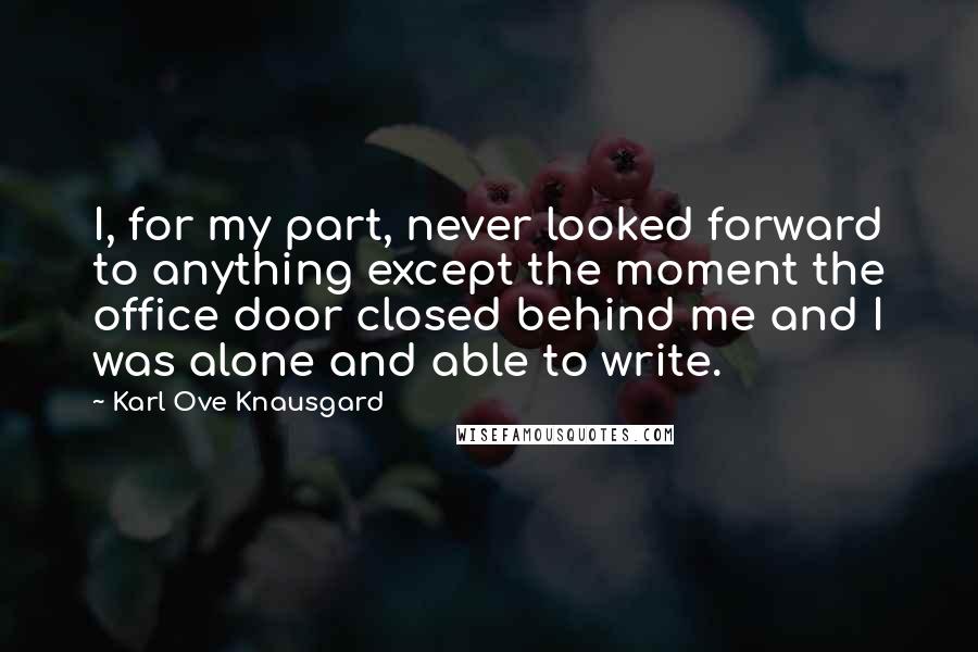 Karl Ove Knausgard Quotes: I, for my part, never looked forward to anything except the moment the office door closed behind me and I was alone and able to write.