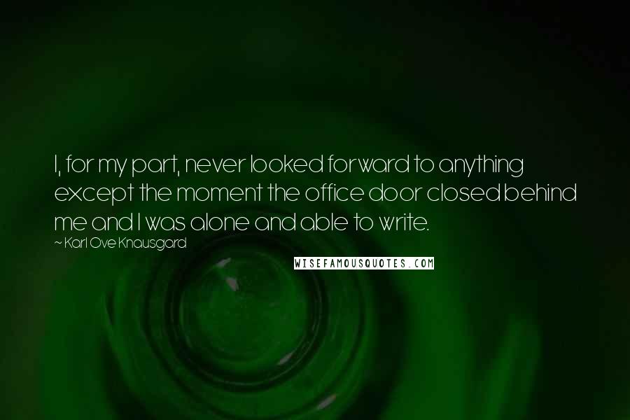 Karl Ove Knausgard Quotes: I, for my part, never looked forward to anything except the moment the office door closed behind me and I was alone and able to write.