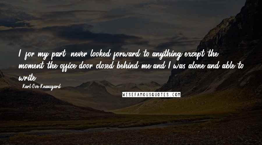 Karl Ove Knausgard Quotes: I, for my part, never looked forward to anything except the moment the office door closed behind me and I was alone and able to write.