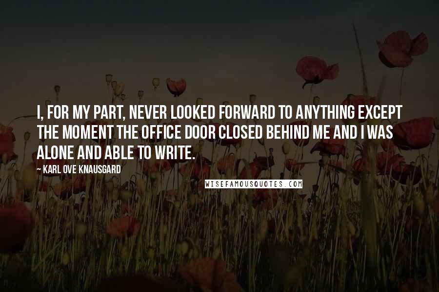 Karl Ove Knausgard Quotes: I, for my part, never looked forward to anything except the moment the office door closed behind me and I was alone and able to write.