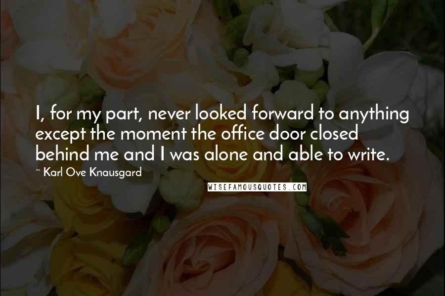 Karl Ove Knausgard Quotes: I, for my part, never looked forward to anything except the moment the office door closed behind me and I was alone and able to write.