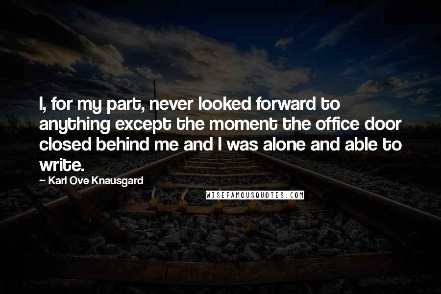 Karl Ove Knausgard Quotes: I, for my part, never looked forward to anything except the moment the office door closed behind me and I was alone and able to write.