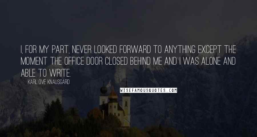 Karl Ove Knausgard Quotes: I, for my part, never looked forward to anything except the moment the office door closed behind me and I was alone and able to write.