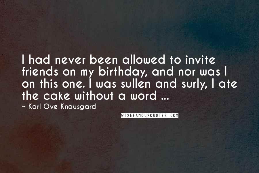 Karl Ove Knausgard Quotes: I had never been allowed to invite friends on my birthday, and nor was I on this one. I was sullen and surly, I ate the cake without a word ...