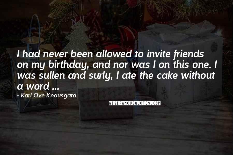 Karl Ove Knausgard Quotes: I had never been allowed to invite friends on my birthday, and nor was I on this one. I was sullen and surly, I ate the cake without a word ...