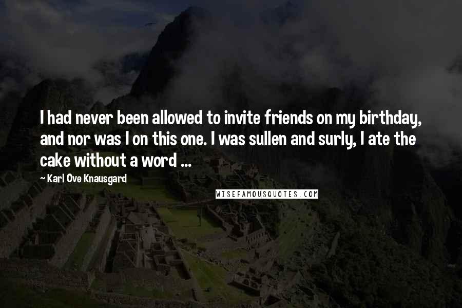 Karl Ove Knausgard Quotes: I had never been allowed to invite friends on my birthday, and nor was I on this one. I was sullen and surly, I ate the cake without a word ...