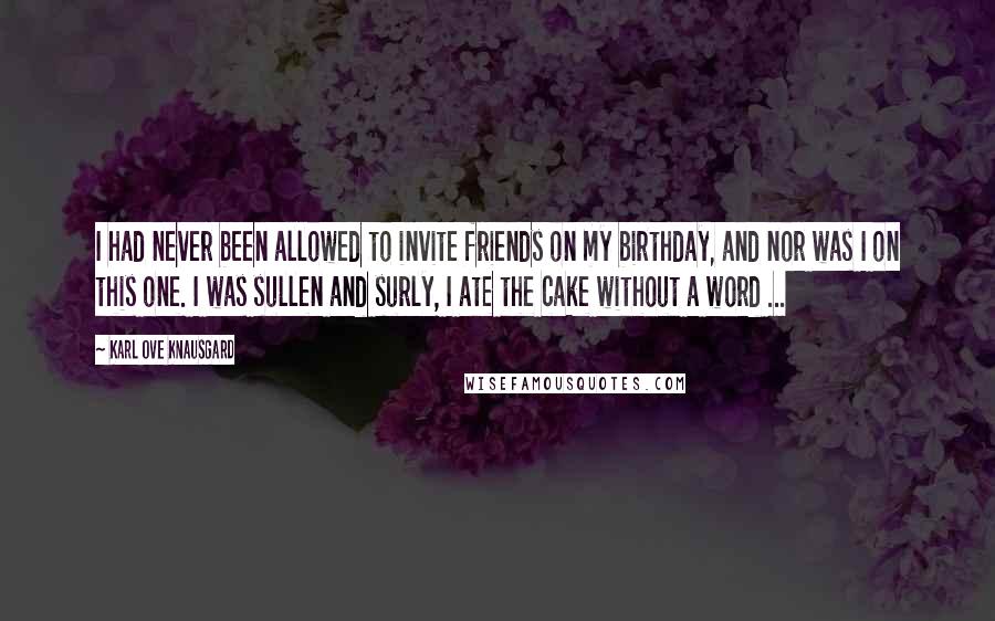 Karl Ove Knausgard Quotes: I had never been allowed to invite friends on my birthday, and nor was I on this one. I was sullen and surly, I ate the cake without a word ...