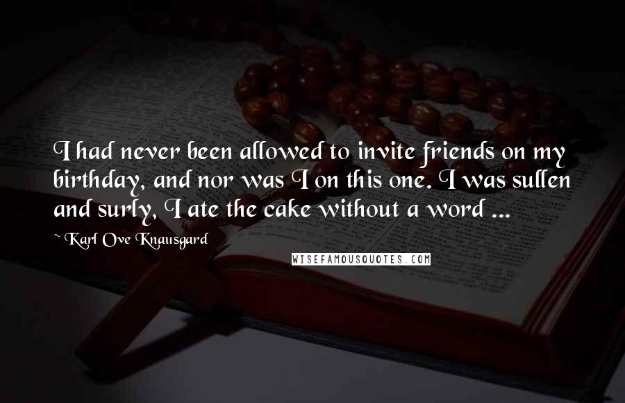 Karl Ove Knausgard Quotes: I had never been allowed to invite friends on my birthday, and nor was I on this one. I was sullen and surly, I ate the cake without a word ...