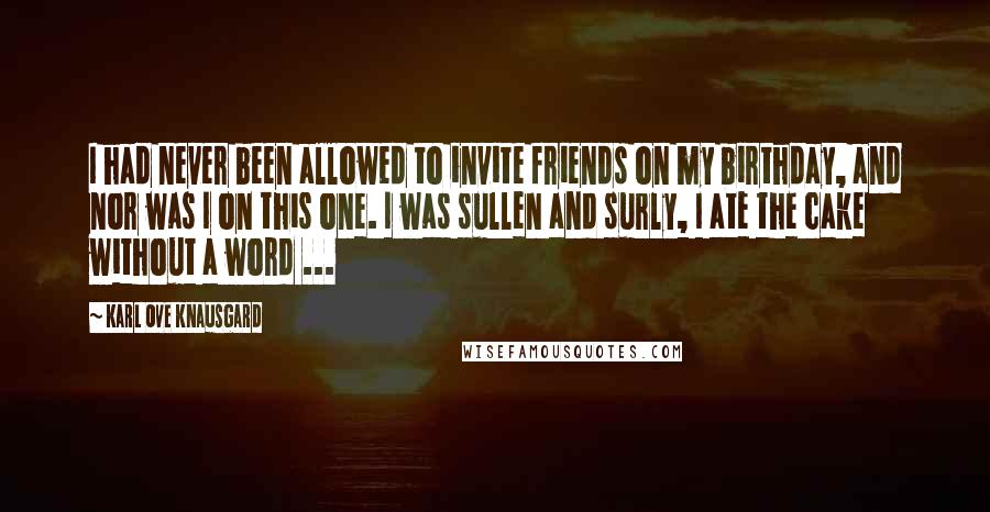 Karl Ove Knausgard Quotes: I had never been allowed to invite friends on my birthday, and nor was I on this one. I was sullen and surly, I ate the cake without a word ...