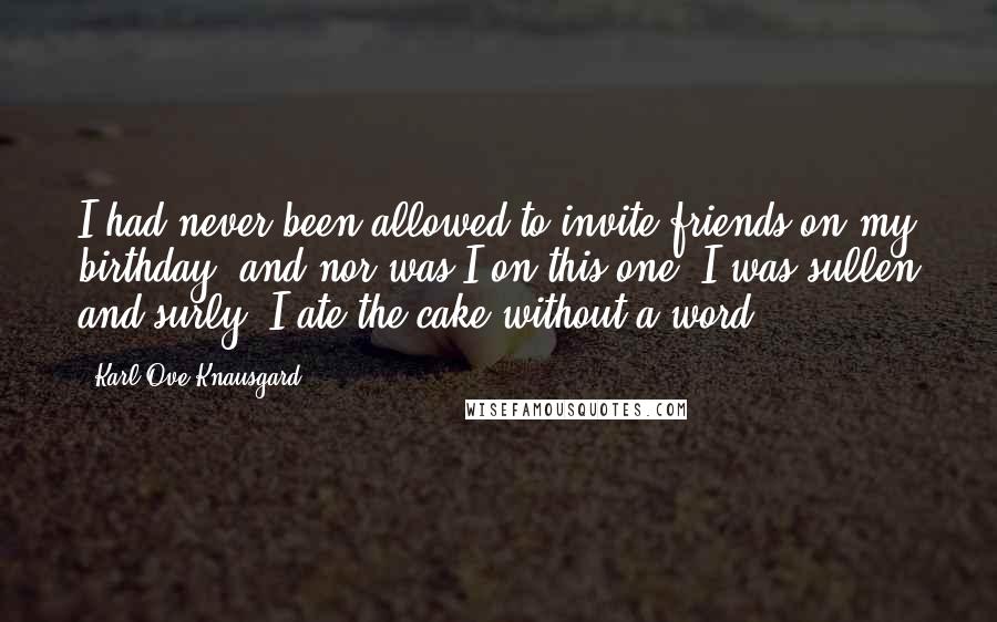 Karl Ove Knausgard Quotes: I had never been allowed to invite friends on my birthday, and nor was I on this one. I was sullen and surly, I ate the cake without a word ...