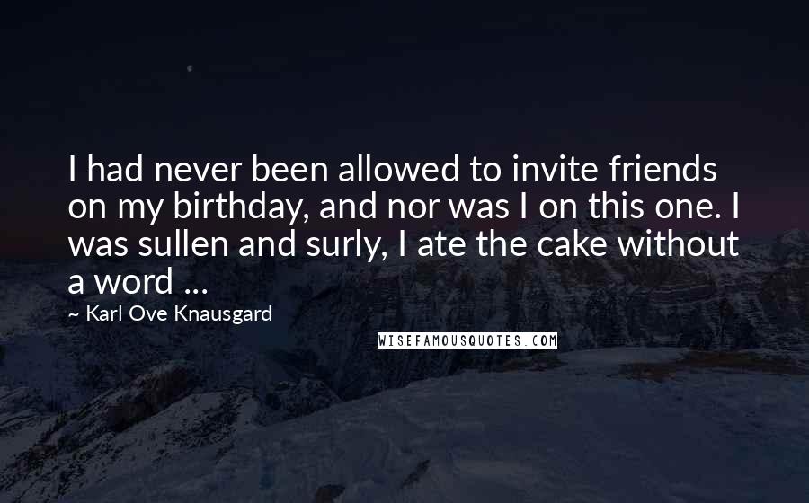 Karl Ove Knausgard Quotes: I had never been allowed to invite friends on my birthday, and nor was I on this one. I was sullen and surly, I ate the cake without a word ...