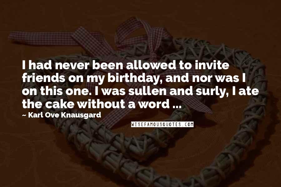 Karl Ove Knausgard Quotes: I had never been allowed to invite friends on my birthday, and nor was I on this one. I was sullen and surly, I ate the cake without a word ...