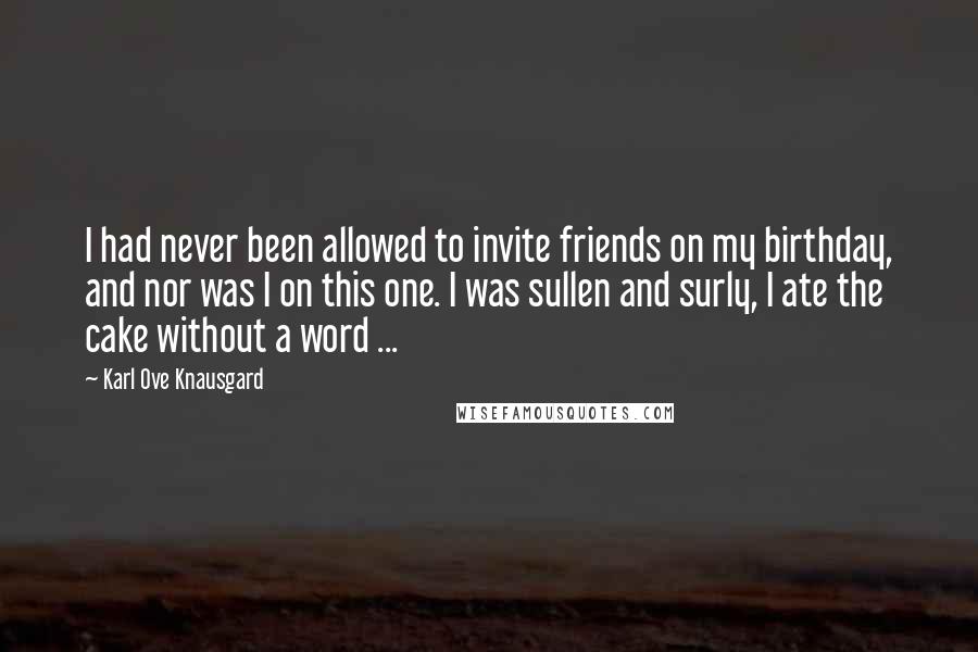 Karl Ove Knausgard Quotes: I had never been allowed to invite friends on my birthday, and nor was I on this one. I was sullen and surly, I ate the cake without a word ...