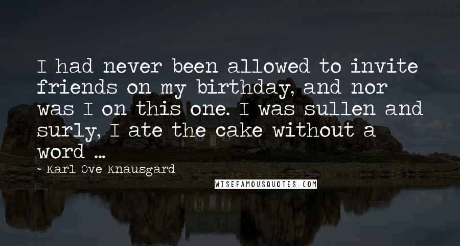 Karl Ove Knausgard Quotes: I had never been allowed to invite friends on my birthday, and nor was I on this one. I was sullen and surly, I ate the cake without a word ...