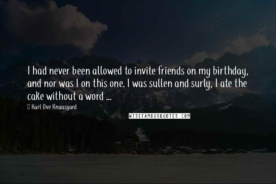 Karl Ove Knausgard Quotes: I had never been allowed to invite friends on my birthday, and nor was I on this one. I was sullen and surly, I ate the cake without a word ...