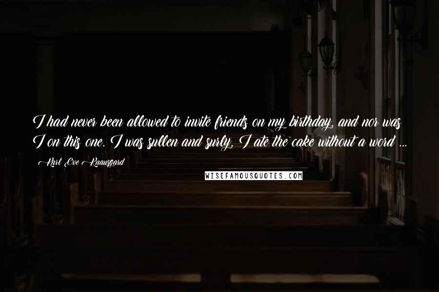 Karl Ove Knausgard Quotes: I had never been allowed to invite friends on my birthday, and nor was I on this one. I was sullen and surly, I ate the cake without a word ...