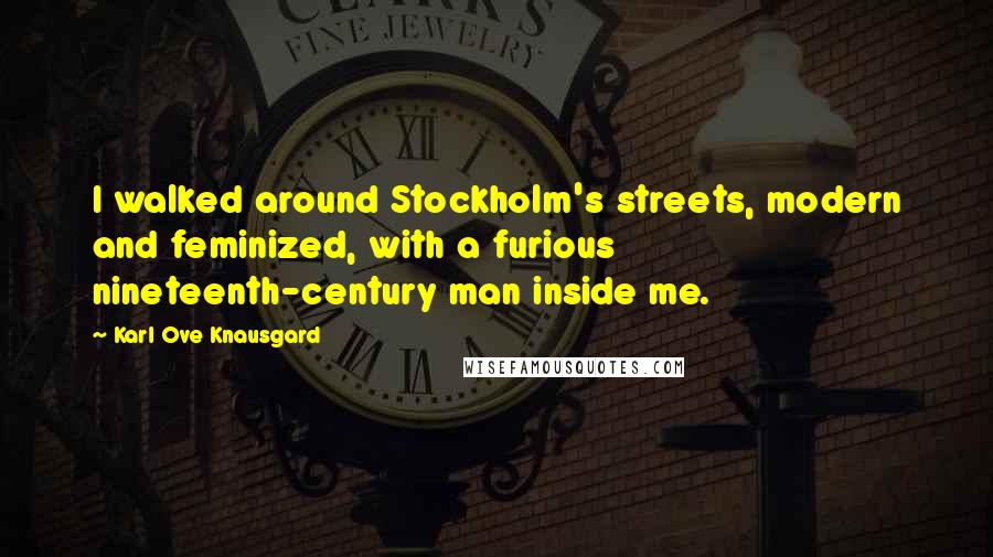 Karl Ove Knausgard Quotes: I walked around Stockholm's streets, modern and feminized, with a furious nineteenth-century man inside me.