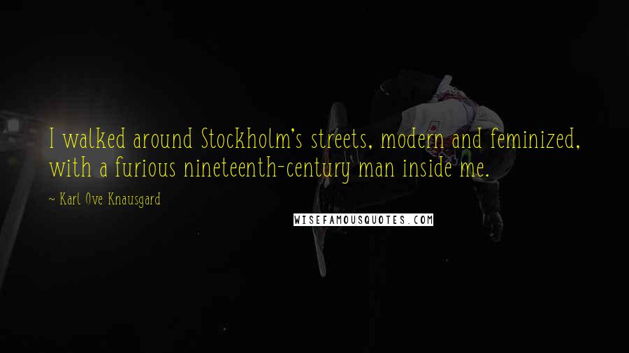 Karl Ove Knausgard Quotes: I walked around Stockholm's streets, modern and feminized, with a furious nineteenth-century man inside me.