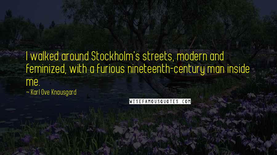 Karl Ove Knausgard Quotes: I walked around Stockholm's streets, modern and feminized, with a furious nineteenth-century man inside me.