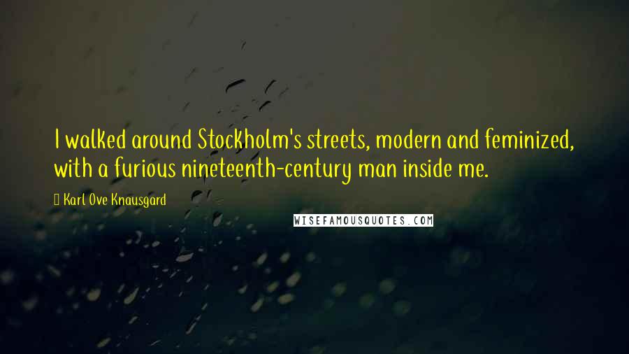 Karl Ove Knausgard Quotes: I walked around Stockholm's streets, modern and feminized, with a furious nineteenth-century man inside me.