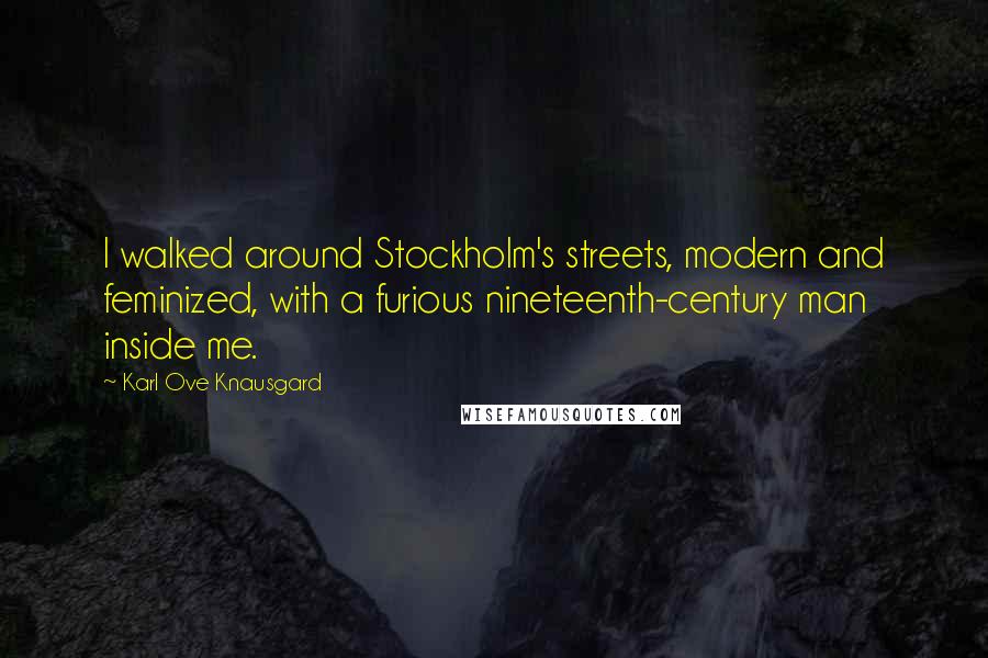 Karl Ove Knausgard Quotes: I walked around Stockholm's streets, modern and feminized, with a furious nineteenth-century man inside me.