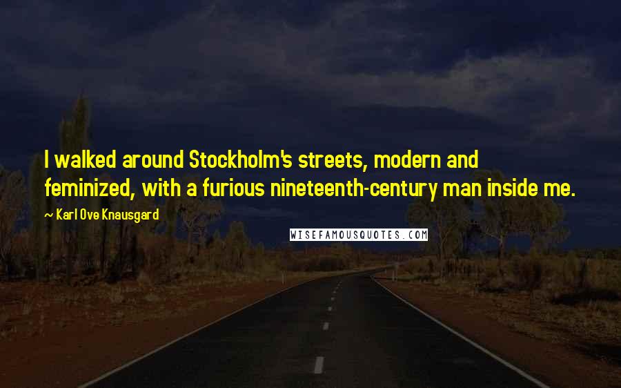 Karl Ove Knausgard Quotes: I walked around Stockholm's streets, modern and feminized, with a furious nineteenth-century man inside me.