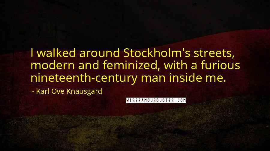 Karl Ove Knausgard Quotes: I walked around Stockholm's streets, modern and feminized, with a furious nineteenth-century man inside me.