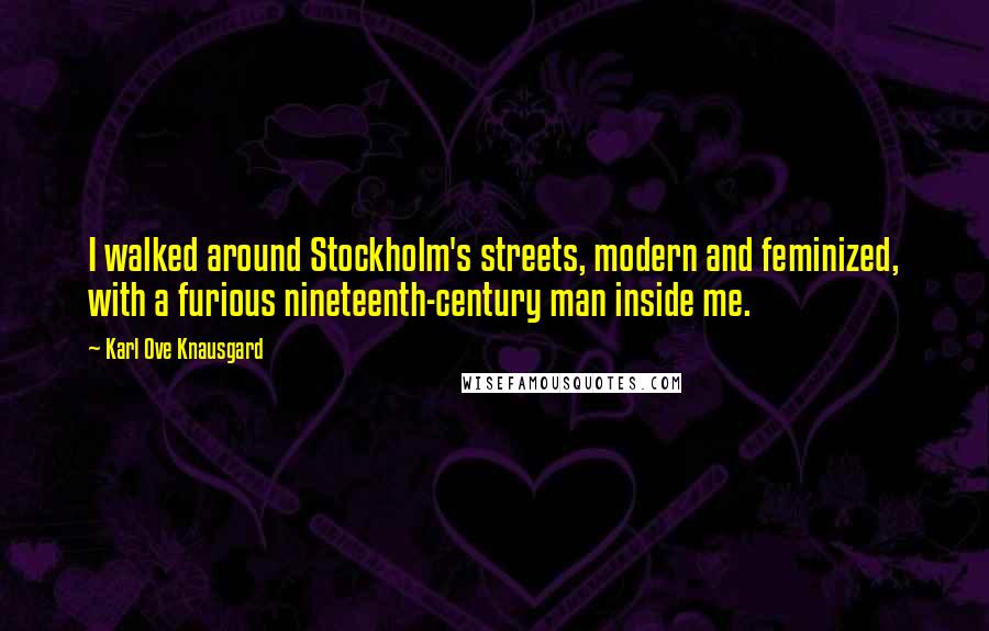 Karl Ove Knausgard Quotes: I walked around Stockholm's streets, modern and feminized, with a furious nineteenth-century man inside me.